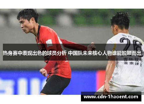 热身赛中表现出色的球员分析 中国队未来核心人物谁能脱颖而出