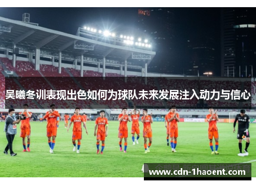 吴曦冬训表现出色如何为球队未来发展注入动力与信心