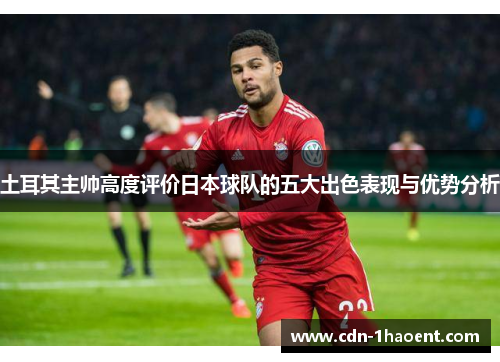 土耳其主帅高度评价日本球队的五大出色表现与优势分析