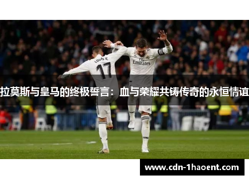 拉莫斯与皇马的终极誓言：血与荣耀共铸传奇的永恒情谊