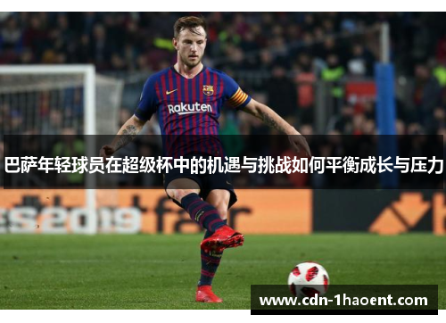 巴萨年轻球员在超级杯中的机遇与挑战如何平衡成长与压力