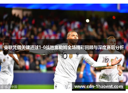 曼联凭借关键进球1-0战胜富勒姆全场精彩回顾与深度赛后分析 曼联凭借关键进球1-0战胜富勒姆全场精彩回顾与深度赛后分析