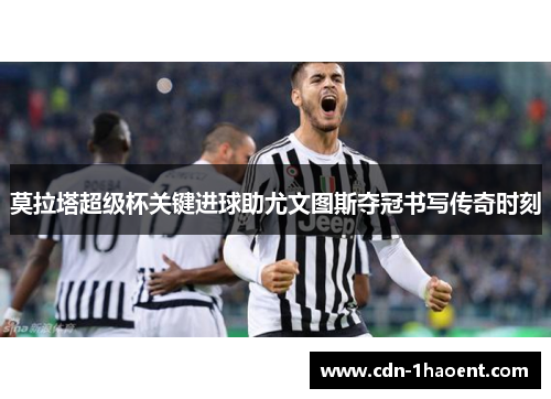 莫拉塔超级杯关键进球助尤文图斯夺冠书写传奇时刻