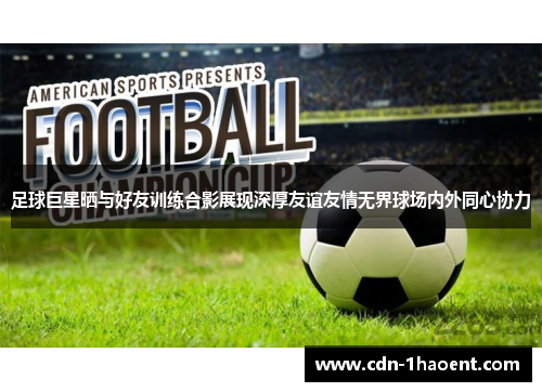 足球巨星晒与好友训练合影展现深厚友谊友情无界球场内外同心协力