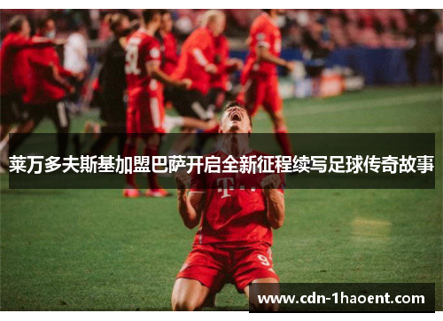 莱万多夫斯基加盟巴萨开启全新征程续写足球传奇故事