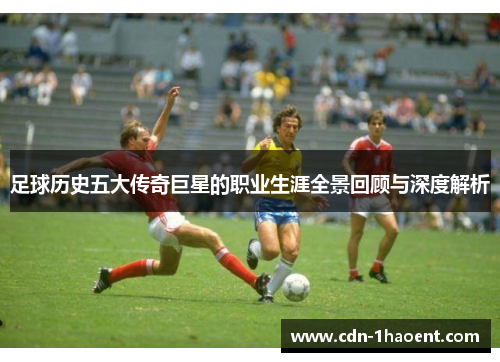 足球历史五大传奇巨星的职业生涯全景回顾与深度解析 足球历史五大传奇巨星的职业生涯全景回顾与深度解析