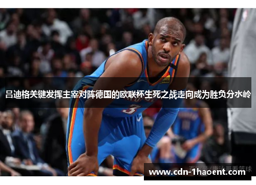 吕迪格关键发挥主宰对阵德国的欧联杯生死之战走向成为胜负分水岭