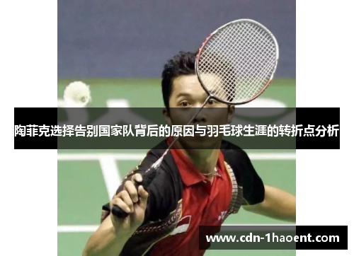 陶菲克选择告别国家队背后的原因与羽毛球生涯的转折点分析