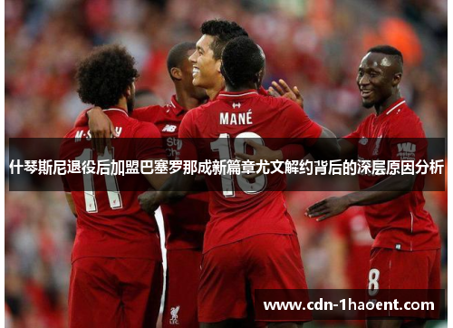 什琴斯尼退役后加盟巴塞罗那成新篇章尤文解约背后的深层原因分析